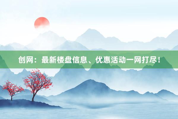 创网：最新楼盘信息、优惠活动一网打尽！