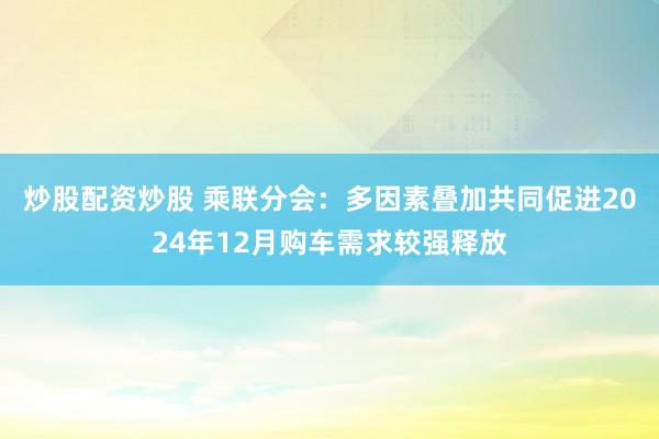 炒股配资炒股 乘联分会：多因素叠加共同促进2024年12月购车需求较强释放