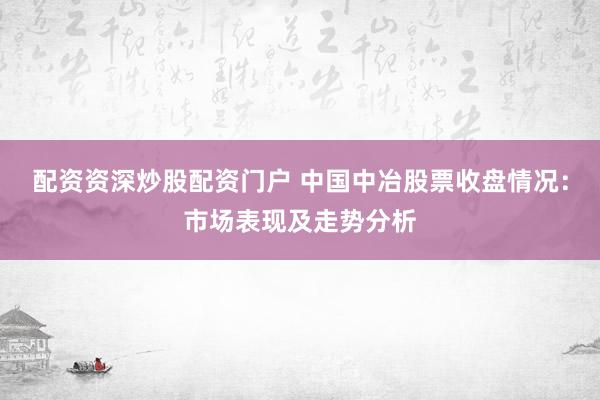 配资资深炒股配资门户 中国中冶股票收盘情况：市场表现及走势分析