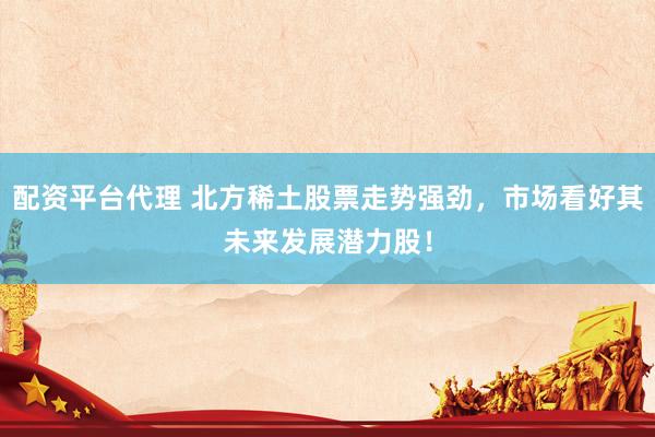 配资平台代理 北方稀土股票走势强劲，市场看好其未来发展潜力股！