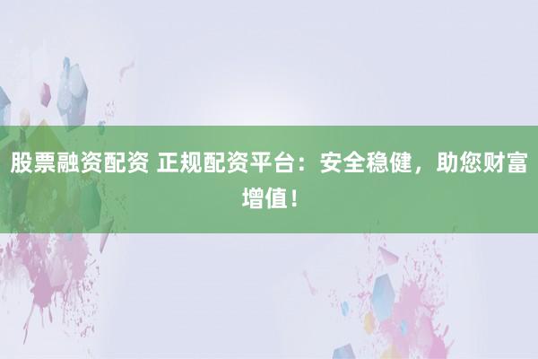 股票融资配资 正规配资平台：安全稳健，助您财富增值！