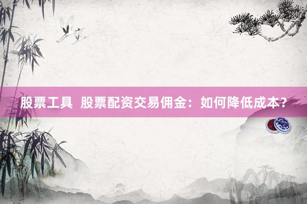 股票工具  股票配资交易佣金：如何降低成本？