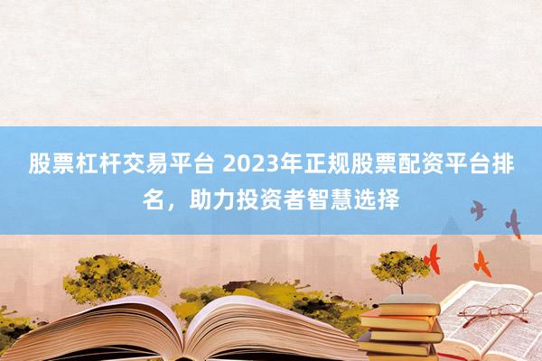 股票杠杆交易平台 2023年正规股票配资平台排名，助力投资者智慧选择
