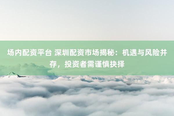 场内配资平台 深圳配资市场揭秘：机遇与风险并存，投资者需谨慎抉择