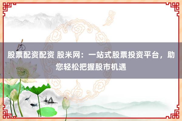 股票配资配资 股米网：一站式股票投资平台，助您轻松把握股市机遇