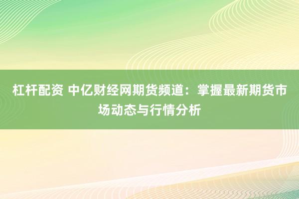 杠杆配资 中亿财经网期货频道：掌握最新期货市场动态与行情分析