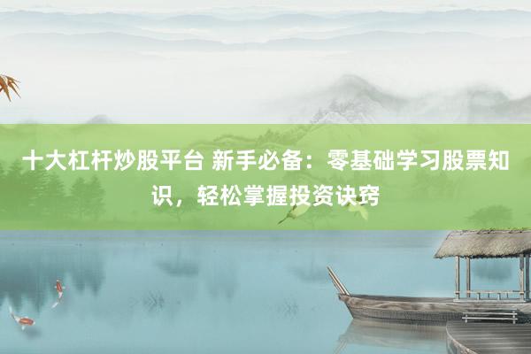 十大杠杆炒股平台 新手必备：零基础学习股票知识，轻松掌握投资诀窍