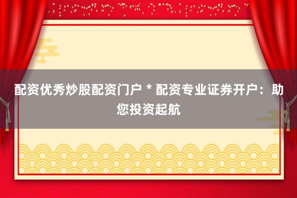 配资优秀炒股配资门户 * 配资专业证券开户：助您投资起航