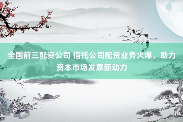 全国前三配资公司 信托公司配资业务火爆，助力资本市场发展新动力
