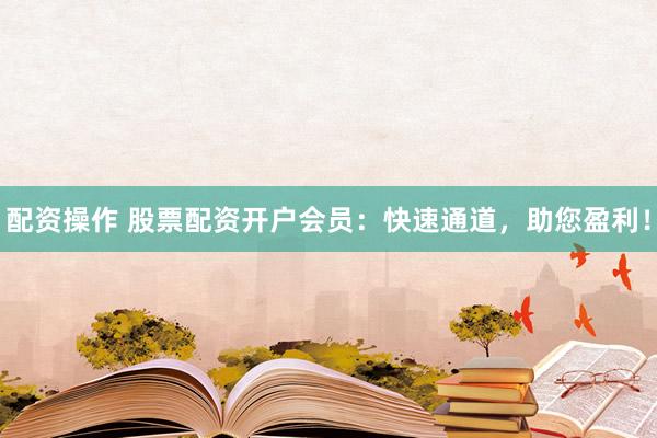 配资操作 股票配资开户会员：快速通道，助您盈利！