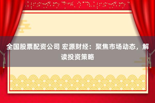 全国股票配资公司 宏源财经：聚焦市场动态，解读投资策略