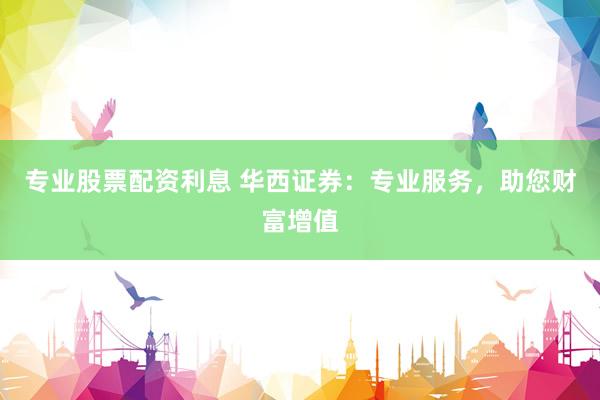 专业股票配资利息 华西证券：专业服务，助您财富增值