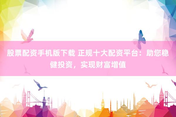 股票配资手机版下载 正规十大配资平台：助您稳健投资，实现财富增值