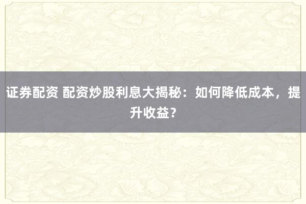 证券配资 配资炒股利息大揭秘：如何降低成本，提升收益？