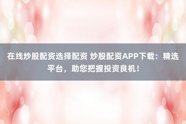 在线炒股配资选择配资 炒股配资APP下载：精选平台，助您把握投资良机！