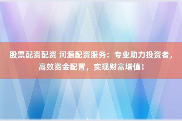 股票配资配资 河源配资服务：专业助力投资者，高效资金配置，实现财富增值！