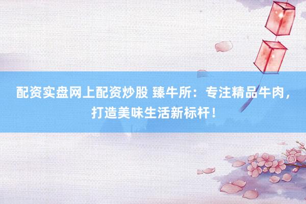 配资实盘网上配资炒股 臻牛所：专注精品牛肉，打造美味生活新标杆！