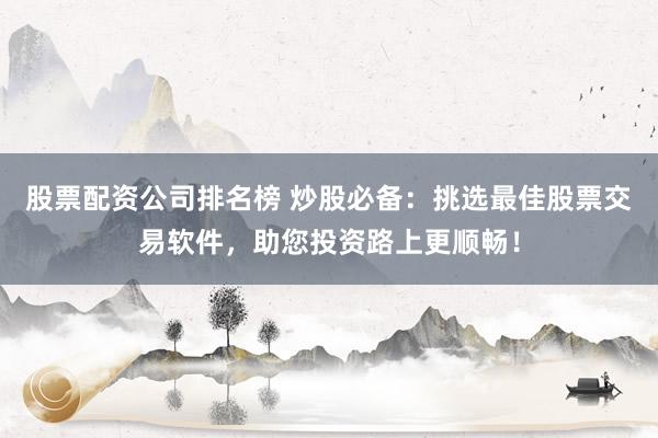 股票配资公司排名榜 炒股必备：挑选最佳股票交易软件，助您投资路上更顺畅！