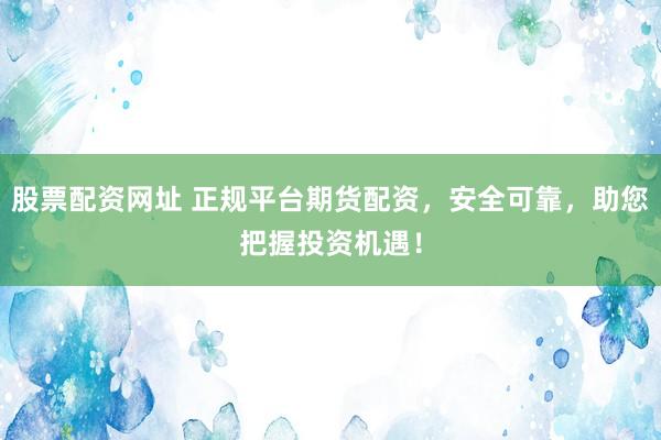 股票配资网址 正规平台期货配资，安全可靠，助您把握投资机遇！