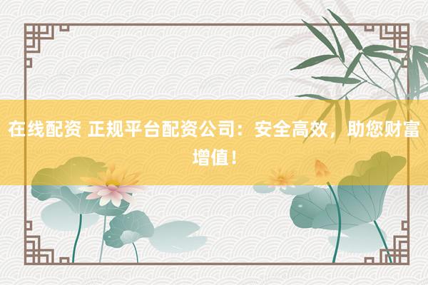 在线配资 正规平台配资公司：安全高效，助您财富增值！