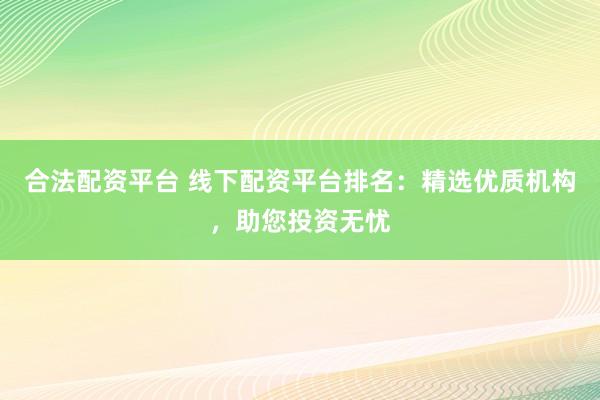 合法配资平台 线下配资平台排名：精选优质机构，助您投资无忧
