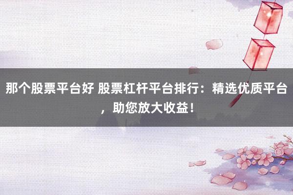 那个股票平台好 股票杠杆平台排行：精选优质平台，助您放大收益！