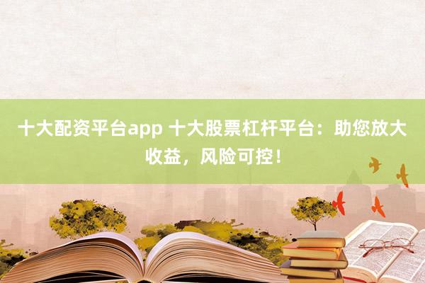 十大配资平台app 十大股票杠杆平台：助您放大收益，风险可控！