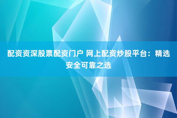 配资资深股票配资门户 网上配资炒股平台：精选安全可靠之选