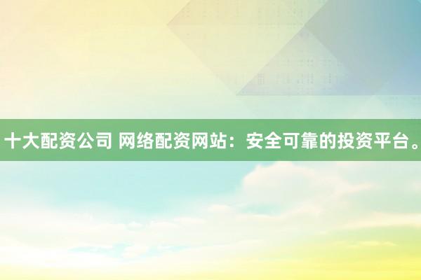 十大配资公司 网络配资网站：安全可靠的投资平台。