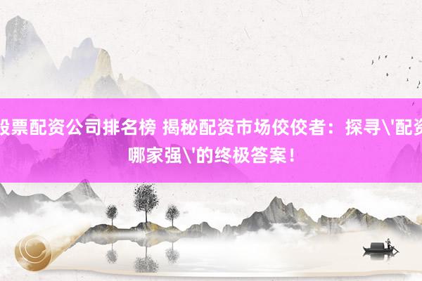 股票配资公司排名榜 揭秘配资市场佼佼者：探寻'配资哪家强'的终极答案！