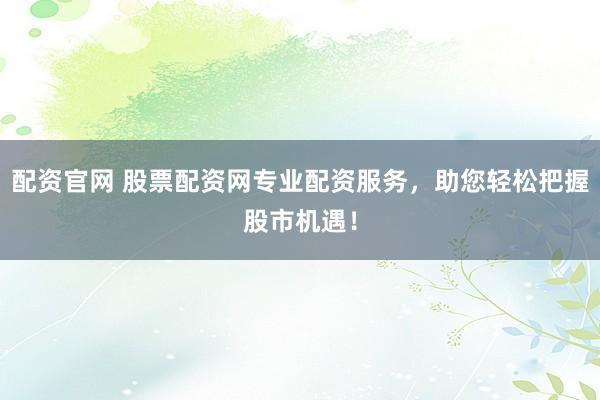 配资官网 股票配资网专业配资服务，助您轻松把握股市机遇！