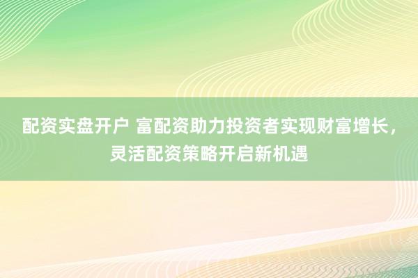 配资实盘开户 富配资助力投资者实现财富增长，灵活配资策略开启新机遇
