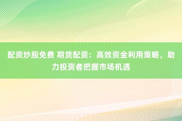 配资炒股免费 期货配资：高效资金利用策略，助力投资者把握市场机遇