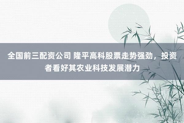 全国前三配资公司 隆平高科股票走势强劲，投资者看好其农业科技发展潜力