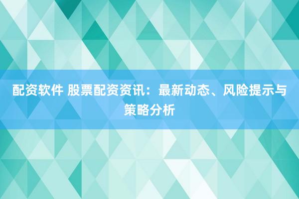 配资软件 股票配资资讯：最新动态、风险提示与策略分析