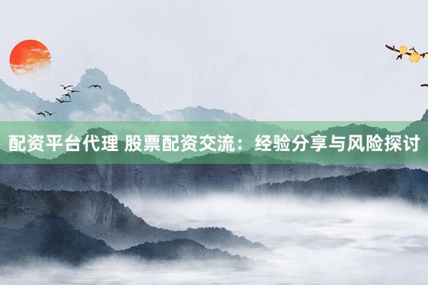 配资平台代理 股票配资交流：经验分享与风险探讨
