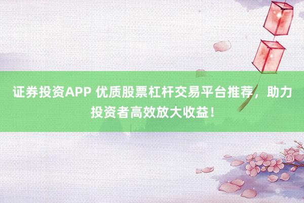 证券投资APP 优质股票杠杆交易平台推荐，助力投资者高效放大收益！