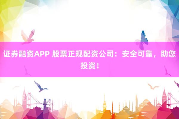 证券融资APP 股票正规配资公司：安全可靠，助您投资！