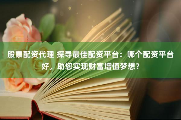 股票配资代理 探寻最佳配资平台：哪个配资平台好，助您实现财富增值梦想？