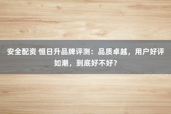 安全配资 恒日升品牌评测：品质卓越，用户好评如潮，到底好不好？