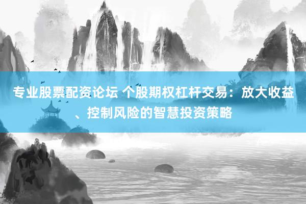 专业股票配资论坛 个股期权杠杆交易：放大收益、控制风险的智慧投资策略