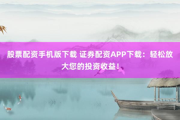 股票配资手机版下载 证券配资APP下载：轻松放大您的投资收益！