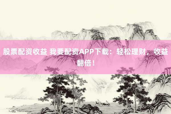 股票配资收益 我要配资APP下载：轻松理财，收益翻倍！