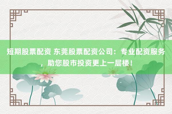 短期股票配资 东莞股票配资公司：专业配资服务，助您股市投资更上一层楼！