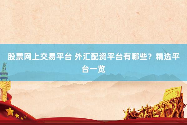 股票网上交易平台 外汇配资平台有哪些？精选平台一览