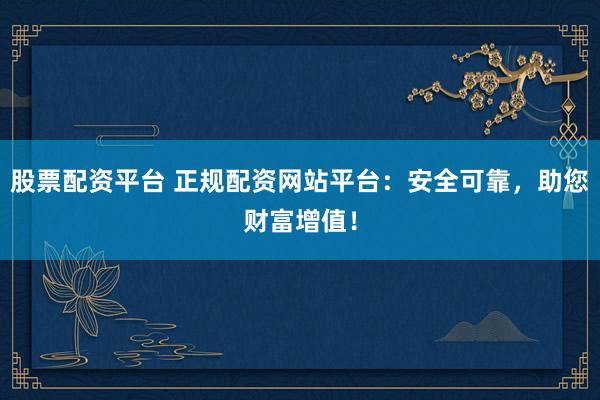 股票配资平台 正规配资网站平台：安全可靠，助您财富增值！