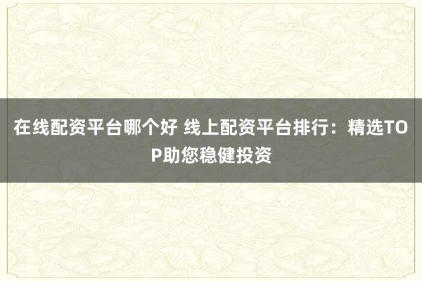 在线配资平台哪个好 线上配资平台排行：精选TOP助您稳健投资