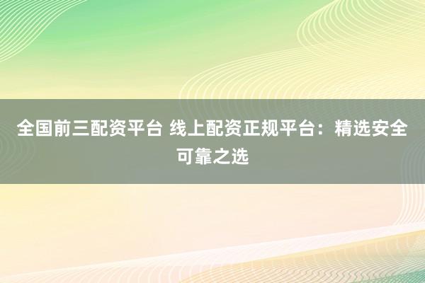 全国前三配资平台 线上配资正规平台：精选安全可靠之选