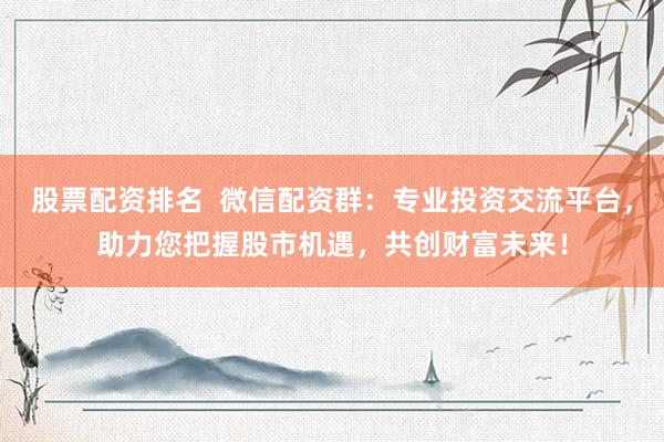股票配资排名  微信配资群：专业投资交流平台，助力您把握股市机遇，共创财富未来！
