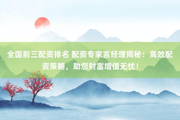 全国前三配资排名 配资专家言经理揭秘：高效配资策略，助您财富增值无忧！